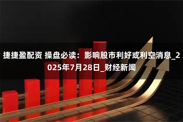 捷捷盈配资 操盘必读：影响股市利好或利空消息_2025年7月28日_财经新闻