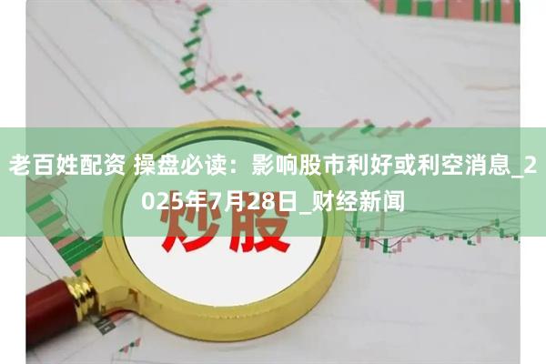 老百姓配资 操盘必读：影响股市利好或利空消息_2025年7月28日_财经新闻