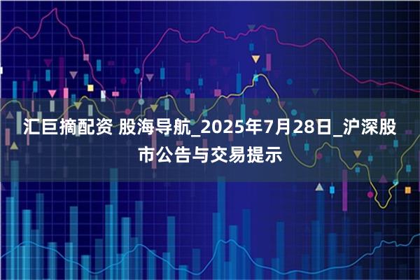 汇巨摘配资 股海导航_2025年7月28日_沪深股市公告与交易提示