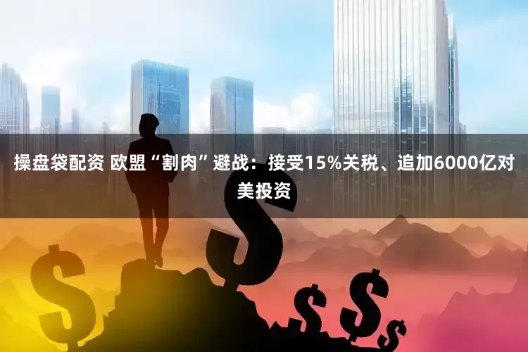 操盘袋配资 欧盟“割肉”避战：接受15%关税、追加6000亿对美投资