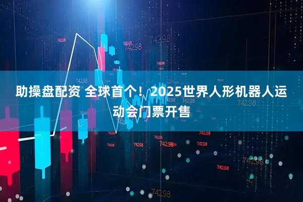 助操盘配资 全球首个！2025世界人形机器人运动会门票开售