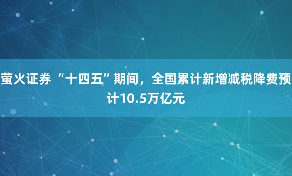 萤火证券 “十四五”期间，全国累计新增减税降费预计10.5万亿元