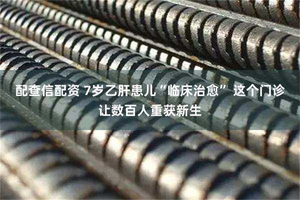 配查信配资 7岁乙肝患儿“临床治愈” 这个门诊让数百人重获新生