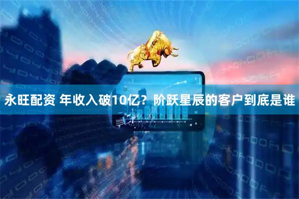 永旺配资 年收入破10亿？阶跃星辰的客户到底是谁