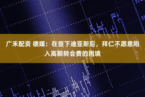 广禾配资 德媒：在签下迪亚斯后，拜仁不愿意陷入高额转会费的困境
