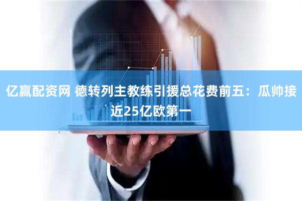 亿赢配资网 德转列主教练引援总花费前五：瓜帅接近25亿欧第一