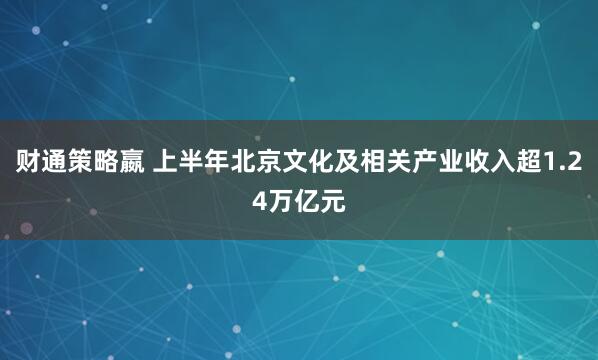 财通策略嬴 上半年北京文化及相关产业收入超1.24万亿元