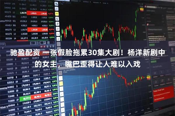 驰盈配资 一张假脸拖累30集大剧！杨洋新剧中的女主，嘴巴歪得让人难以入戏