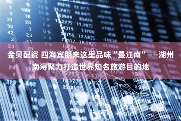 金贝配资 四海宾朋来这里品味“最江南”——湖州南浔聚力打造世界知名旅游目的地