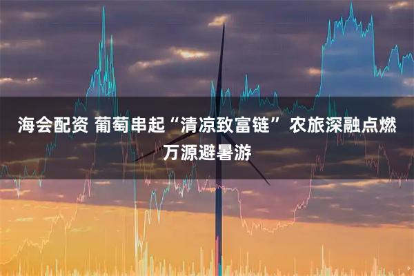 海会配资 葡萄串起“清凉致富链” 农旅深融点燃万源避暑游
