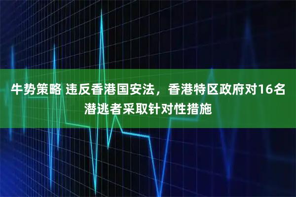 牛势策略 违反香港国安法，香港特区政府对16名潜逃者采取针对性措施