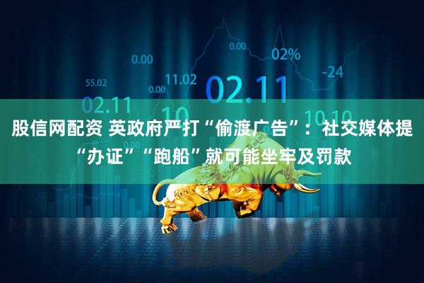 股信网配资 英政府严打“偷渡广告”：社交媒体提“办证”“跑船”就可能坐牢及罚款