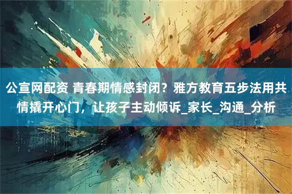 公宣网配资 青春期情感封闭？雅方教育五步法用共情撬开心门，让孩子主动倾诉_家长_沟通_分析