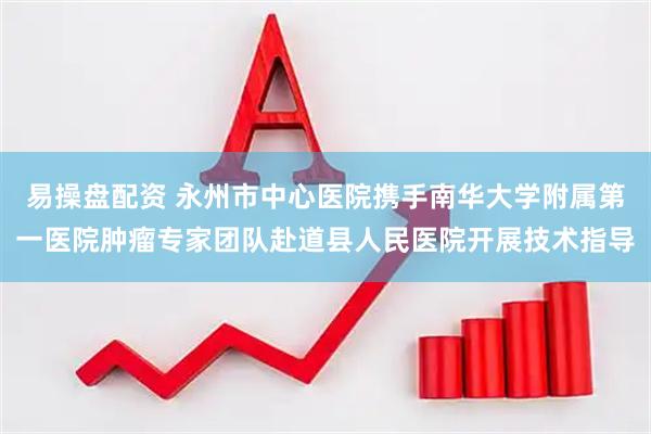 易操盘配资 永州市中心医院携手南华大学附属第一医院肿瘤专家团队赴道县人民医院开展技术指导