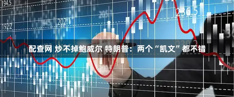 配查网 炒不掉鲍威尔 特朗普：两个“凯文”都不错