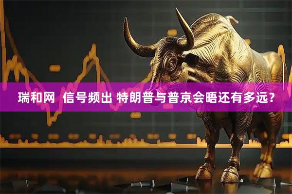 瑞和网  信号频出 特朗普与普京会晤还有多远？