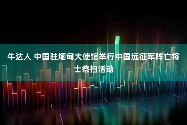 牛达人 中国驻缅甸大使馆举行中国远征军阵亡将士祭扫活动