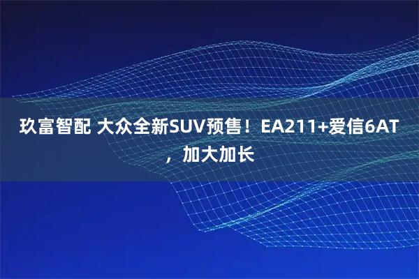 玖富智配 大众全新SUV预售！EA211+爱信6AT，加大加长