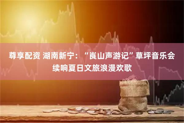 尊享配资 湖南新宁：“崀山声游记”草坪音乐会续响夏日文旅浪漫欢歌