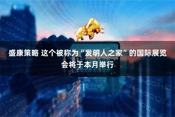盛康策略 这个被称为“发明人之家”的国际展览会将于本月举行