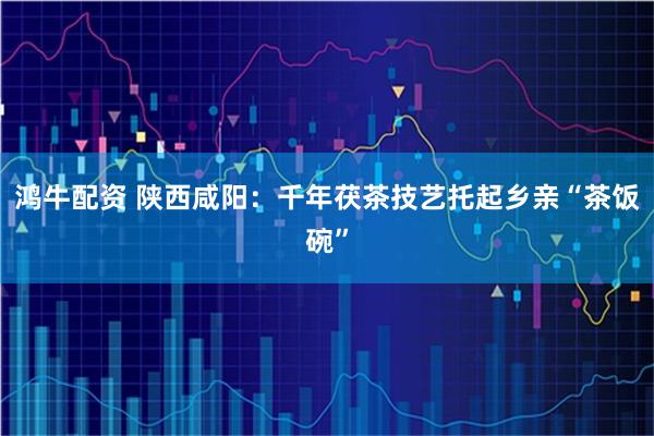 鸿牛配资 陕西咸阳：千年茯茶技艺托起乡亲“茶饭碗”