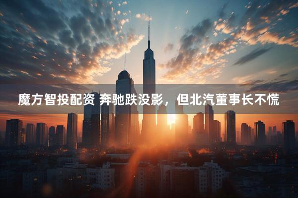 魔方智投配资 奔驰跌没影，但北汽董事长不慌