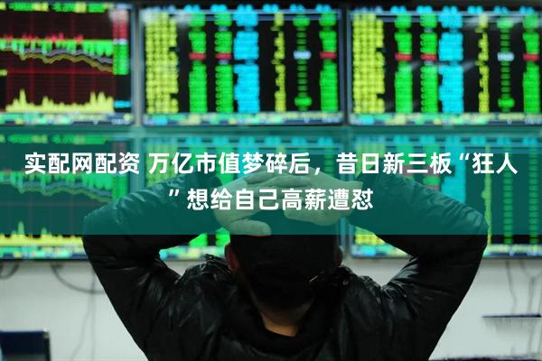 实配网配资 万亿市值梦碎后，昔日新三板“狂人”想给自己高薪遭怼