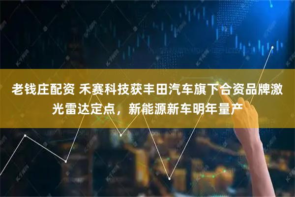 老钱庄配资 禾赛科技获丰田汽车旗下合资品牌激光雷达定点，新能源新车明年量产