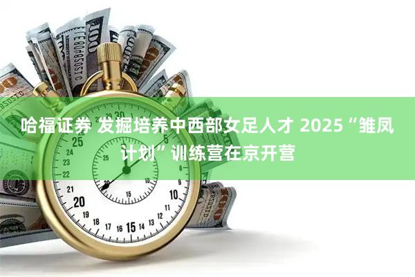哈福证券 发掘培养中西部女足人才 2025“雏凤计划”训练营在京开营
