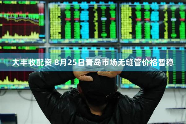 大丰收配资 8月25日青岛市场无缝管价格暂稳