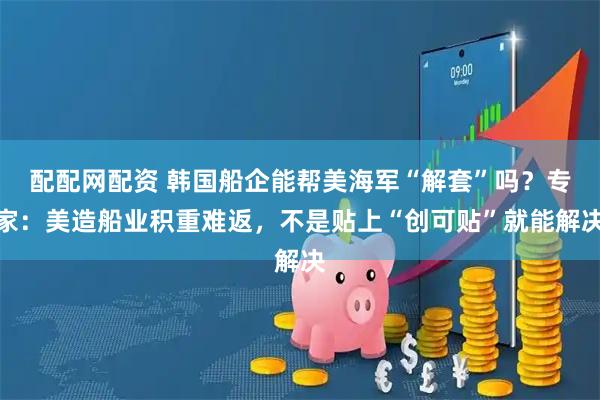 配配网配资 韩国船企能帮美海军“解套”吗？专家：美造船业积重难返，不是贴上“创可贴”就能解决