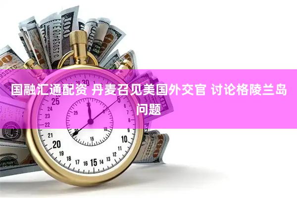 国融汇通配资 丹麦召见美国外交官 讨论格陵兰岛问题