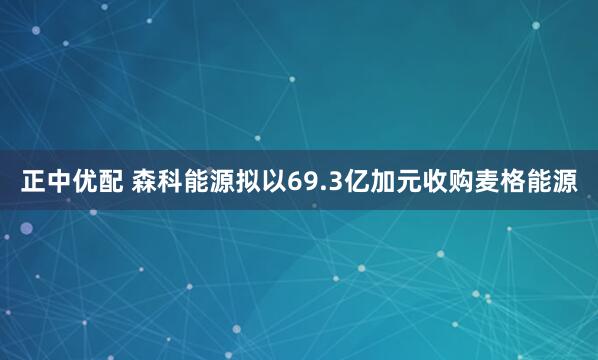 正中优配 森科能源拟以69.3亿加元收购麦格能源