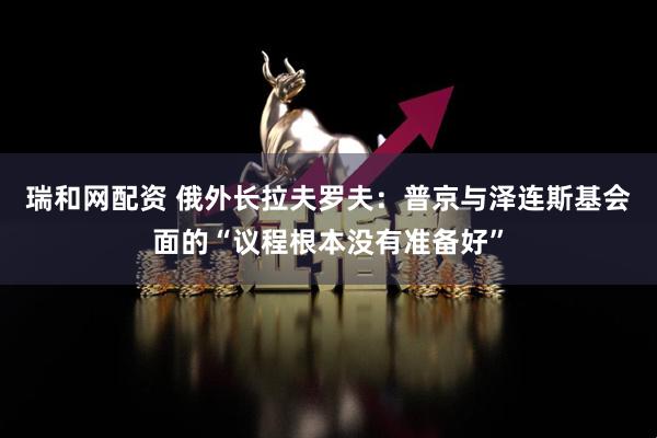 瑞和网配资 俄外长拉夫罗夫：普京与泽连斯基会面的“议程根本没有准备好”