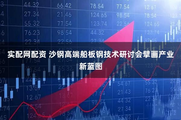 实配网配资 沙钢高端船板钢技术研讨会擘画产业新蓝图