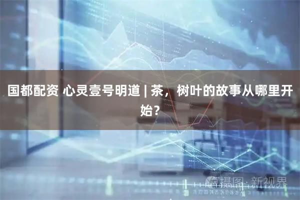 国都配资 心灵壹号明道 | 茶，树叶的故事从哪里开始？