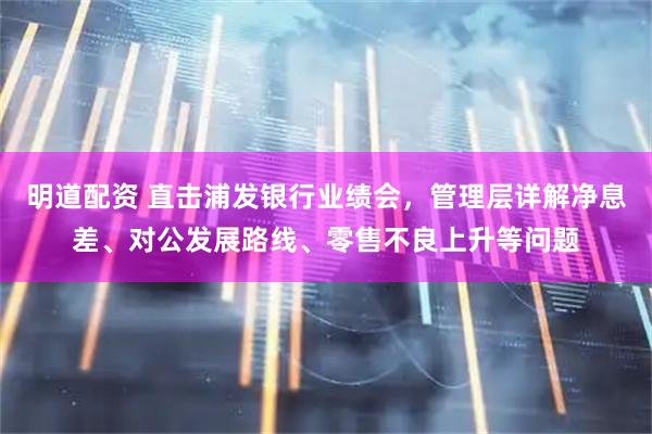 明道配资 直击浦发银行业绩会，管理层详解净息差、对公发展路线、零售不良上升等问题
