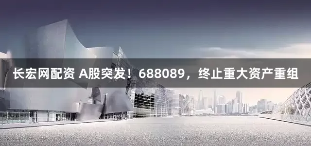 长宏网配资 A股突发！688089，终止重大资产重组