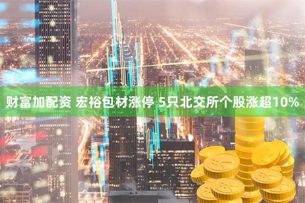 财富加配资 宏裕包材涨停 5只北交所个股涨超10%
