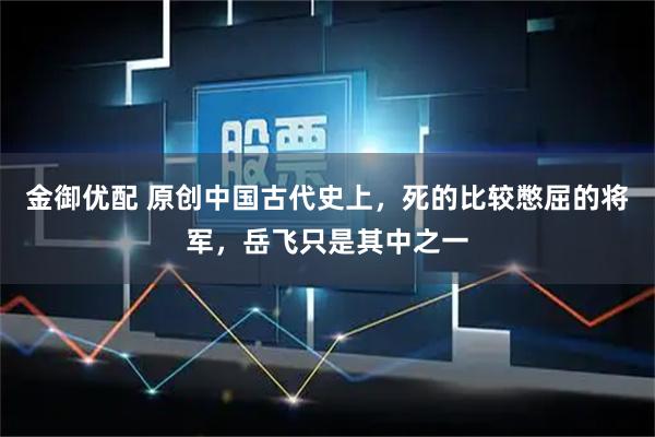 金御优配 原创中国古代史上，死的比较憋屈的将军，岳飞只是其中之一