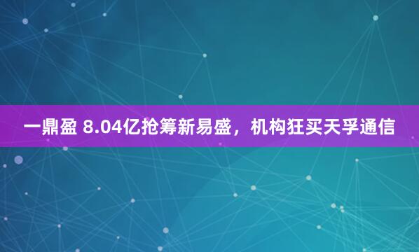 一鼎盈 8.04亿抢筹新易盛，机构狂买天孚通信