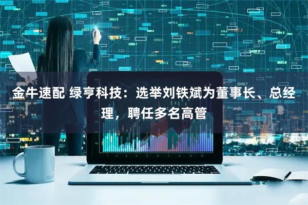 金牛速配 绿亨科技：选举刘铁斌为董事长、总经理，聘任多名高管