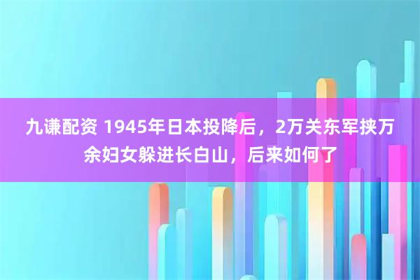九谦配资 1945年日本投降后，2万关东军挟万余妇女躲进长白山，后来如何了