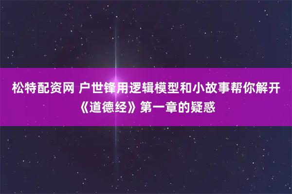松特配资网 户世锋用逻辑模型和小故事帮你解开《道德经》第一章的疑惑
