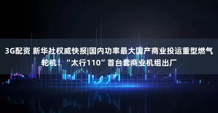 3G配资 新华社权威快报|国内功率最大国产商业投运重型燃气轮机！“太行110”首台套商业机组出厂