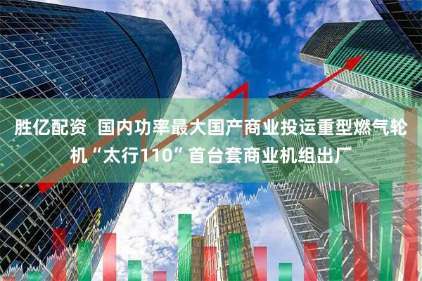 胜亿配资  国内功率最大国产商业投运重型燃气轮机“太行110”首台套商业机组出厂