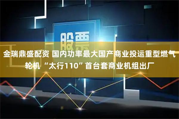 金瑞鼎盛配资 国内功率最大国产商业投运重型燃气轮机 “太行110”首台套商业机组出厂