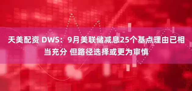 天美配资 DWS：9月美联储减息25个基点理由已相当充分 但路径选择或更为审慎
