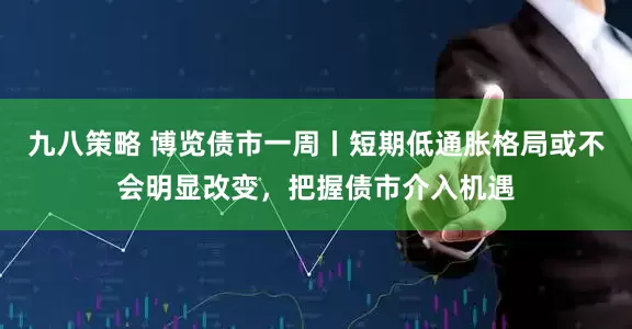 九八策略 博览债市一周丨短期低通胀格局或不会明显改变，把握债市介入机遇