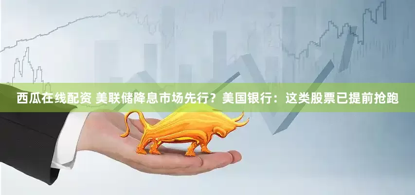 西瓜在线配资 美联储降息市场先行？美国银行：这类股票已提前抢跑